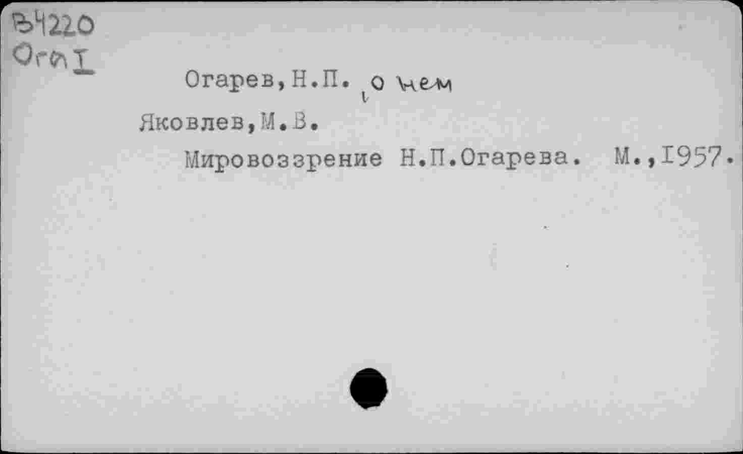 ﻿ЪШО
Ог^Т
Огарев, Н.П. (о иелч
Яковлев,М.В.
Мировоззрение Н.П.Огарева. М.,1957